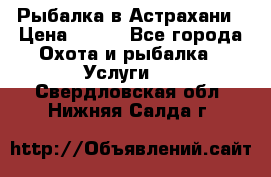 Рыбалка в Астрахани › Цена ­ 500 - Все города Охота и рыбалка » Услуги   . Свердловская обл.,Нижняя Салда г.